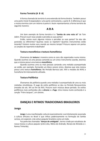 Forma Ternária (A B A)

       A forma chamada de ternária é uma extensão da forma binária. Também possui
uma parte inicial A (exposição) e uma parte contrastante, a parte B. A diferença é que
a música termina com um retorno à parte A. Assim representamos a forma ternária da
seguinte maneira:
                                      ABA
       Um bom exemplo de forma ternária é o “Samba de uma nota só” de Tom
Jobim. Procure ouvir essa canção e perceba as suas partes!
       Então, vamos ouvir algumas música e perceber as suas partes? Se elas são
parecidas ou diferentes? Quantas vezes se repetem? Quantos instrumentos estão
tocando? Existem muitos sons soando ao mesmo tempo? Procure separar em partes
as canções do repertório trabalhado!

       Textura monofônica e textura homofônica

       Chamamos de textura à maneira como os sons são organizados numa música.
Quando ouvimos só uma pessoa cantando ou um único instrumento soando, dizemos
que a música possui uma textura monofônica.
       Quando ouvimos uma ou mais pessoas cantando uma melodia acompanhada
ao violão, por exemplo, formando um bloco sonoro único, dizemos que esta música
possui uma textura homofônica. No Período Barroco (séc. XVII a meados do XVIII) a
homofonia foi intensamente utilizada.

       Textura Polifônica

       Chamamos de polifonia quando uma melodia é acompanhada de uma ou mais
melodias simultâneas. O auge do estilo polifônico se deu no Período Renascentista
(meados do séc. XIV ao fim do XVI). Procure ouvir músicas desse período. Os estilos
polifônicos mais conhecidos são o cânone e a fuga. Uma música muito conhecida é a
canção “Frère Jacques”, um cânone.



       DANÇAS E RITMOS TRADICIONAIS BRASILEIROS

Jongo

       Jongo é uma manifestação cultural essencialmente rural diretamente associada
à cultura africana no Brasil e que influiu poderosamente na formação do Samba
carioca, em especial, e da cultura popular brasileira como um todo.
       Faz parte das chamadas “danças de umbigada”, termo criado por estudiosos de
nossa música e cultura popular (entre eles, Mário de Andrade, Renato de Almeida e J.
Ramos Tinhorão).


                                                                                   19
 
