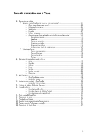 Conteúdo programático para o 7º ano:


  1.  Elementos da música
           Notação musical tradicional: como se escreve música?___________________________ 03
               o Clave: o que é e pra que serve?_______________________________________ 04
               o Linhas suplementares ______________________________________________ 05
               o Seqüências _______________________________________________________ 06
               o Duração _________________________________________________________ 07
               o Pulso e compasso__________________________________________________ 11
               o Alguns sinais gráficos utilizados para facilitar a escrita musical ______________ 14
                        Barra de compasso _____________________________________________ 14
                        Ligadura ______________________________________________________ 15
                        Ponto de aumento ______________________________________________15
                        Sinais de repetição______________________________________________ 15
                        Sinais de intensidade ___________________________________________ 16
                        Andamento e sinais de andamentos _______________________________ 17
           Estrutura e forma ________________________________________________________ 17
                        Forma monotemática ___________________________________________ 17
                        Formas binárias ________________________________________________ 18
                        Formas ternárias _______________________________________________ 19
                        Textura ______________________________________________________ 19
  2. Danças e ritmos tradicionais brasileiros
               o Jongo ___________________________________________________________ 19
               o Ciranda __________________________________________________________ 21
               o Catererê _________________________________________________________ 22
               o Frevo ___________________________________________________________ 23
               o Samba __________________________________________________________ 24
               o Bumba meu boi ___________________________________________________ 26
               o Maracatu ________________________________________________________ 28
  3. Voz Humana _________________________________________________________________ 30
               o Classificação das vozes______________________________________________ 32
               o Conjuntos vocais __________________________________________________ 35
  4. Instrumentos musicais – Classificação _____________________________________________ 36
               o Conjuntos instrumentais ____________________________________________ 39
  5. História da Música Ocidental - Barroco ____________________________________________ 43
  6. Hinos Brasileiros ______________________________________________________________ 48
               o Hino Nacional Brasileiro ____________________________________________ 48
               o Hino dos Alunos do Colégio Pedro II __________________________________ 49
               o Hino da Independência do Brasil _____________________________________ 50
  7. Referências Bibliográficas______________________________________________________ 51
  8. Repertório de canto __________________________________________________________ 54
  9. Atividades de Fixação _________________________________________________________ 57
  10. Quadro Geral das posições da flauta soprano_______________________________________ 85
  11. Pautas musicais /Folhas para anotações __________________________________________ 89
  12. Repertório de flauta doce ______________________________________________________ 97




                                                                                                   2
 