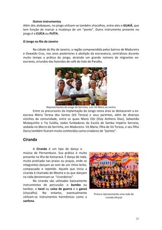 Outros instrumentos
Além dos atabaques, no jongo utilizam-se também chocalhos, entre eles o GUAIÁ, que
tem função de marcar a mudança de um “ponto”. Outro instrumento presente no
jongo é a CUÍCA ou PUÍTA.

O Jongo no Rio de Janeiro

       Na cidade do Rio de Janeiro, a região compreendida pelos bairros de Madureira
e Oswaldo Cruz, nos anos posteriores à abolição da escravatura, centralizou durante
muito tempo a prática do jongo, atraindo um grande número de migrantes ex-
escravos, oriundos das fazendas de café do Vale do Paraíba.




                 Representantes do Jongo da Serrinha, com Vó Maria ao centro
       Entre os precursores da implantação do Jongo nesta área se destacaram a ex-
escrava Maria Teresa dos Santos (Vó Tereza) e seus parentes, além de diversos
vizinhos da comunidade, entre os quais Mano Elói (Eloy Anthero Dias), Sebastião
Mulequinho e Tia Eulália, todos fundadores da Escola de Samba Império Serrano,
sediada no Morro da Serrinha, em Madureira. Vó Maria, filha de Vó Tereza, e seu filho
Darcy também ficaram muito conhecidos como criadores de “pontos”.

Ciranda

        A Ciranda é um tipo de dança e
música de Pernambuco. Sua prática é muito
presente na Ilha de Itamaracá. É dança de roda,
muito praticada nas praias ou praças, onde os
integrantes dançam ao som de um ritmo lento,
compassado e repetido. Aquele que inicia a
ciranda é chamado de Mestre e os que dançam
na roda denominam-se “cirandeiros”.
        Na ciranda são utilizados basicamente
instrumentos de percussão: o bumbo ou
tambor, o tarol ou caixa de guerra e o ganzá
(chocalho). No entanto, eventualmente                    Pintura representando uma roda de
utilizam-se instrumentos harmônicos como a                         ciranda (Aracy)
sanfona.




                                                                                             21
 