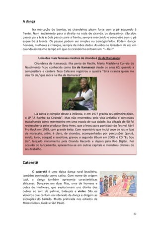 A dança

       Na marcação do bumbo, os cirandeiros pisam forte com o pé esquerdo à
frente. Num andamento para a direita na roda de ciranda, os dançarinos dão dois
passos para trás e dois passos para a frente, sempre marcando o compasso com o pé
esquerdo à frente. Os passos podem ser simples ou coreografados. Podem dançar
homens, mulheres e crianças, sempre de mãos dadas. As mãos se levantam de vez em
quando ao mesmo tempo em que os cirandeiros entoam um “-- Hei!”

           Uma das mais famosas mestres de ciranda é Lia de Itamaracá:
        Cirandeira de Itamaracá, ilha perto de Recife, Maria Madalena Correia do
 Nascimento ficou conhecida como Lia de Itamaracá desde os anos 60, quando a
 compositora e cantora Teca Calazans registrou a quadra "Esta ciranda quem me
 deu foi Lia/ que mora na ilha de Itamaracá".




         Lia canta e compõe desde a infância, e em 1977 gravou seu primeiro disco,
 o LP "A Rainha da Ciranda". Mas não enveredou pela vida artística e continuou
 trabalhando como merendeira em uma escola de sua cidade. Na década de 90 foi
 redescoberta pelo produtor Beto Hees, que a levou para participar do festival Abril
 Pro Rock em 1998, com grande êxito. Com repertório que inclui coco de raiz e loas
 de maracatu, além, é claro, de cirandas, acompanhadas por percussões (ganzá,
 surdo, tarol, congas) e saxofone, gravou o segundo álbum em 2000, o CD "Eu Sou
 Lia", lançado inicialmente pela Ciranda Records e depois pela Rob Digital. Por
 ocasião do lançamento, apresentou-se em outras capitais e ministrou oficinas de
 seu trabalho.



Cateretê

        O cateretê é uma típica dança rural brasileira,
também conhecido como catira. Com nome de origem
tupi, a dança também apresenta características
africanas. Dança-se em duas filas, uma de homens e
outra de mulheres, que evolucionam uns diante dos
outros ao som de palmas, bate-pés e violas. São os
violeiros que cantam no intervalo da dança e dirigem as
evoluções do bailado. Muito praticada nos estados de
Minas Gerais, Goiás e São Paulo.


                                                                                   22
 