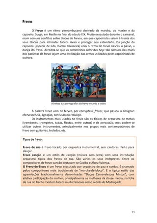 Frevo

       O Frevo é um ritmo pernambucano derivado da marcha, do maxixe e da
capoeira. Surgiu em Recife no final do século XIX. Muito executado durante o carnaval,
eram comuns conflitos entre blocos de frevos, em que capoeiristas saíam à frente dos
seus blocos para intimidar blocos rivais e proteger seu estandarte. Da junção da
capoeira (espécie de luta marcial brasileira) com o ritmo do frevo nasceu o passo, a
dança do frevo. Acredita-se que as sombrinhas coloridas hoje tão comuns nas mãos
dos passistas de frevo sejam uma estilização das armas utilizadas pelos capoeiristas de
outrora.




                      A beleza das coreografias do frevo encanta a todos

        A palavra frevo vem de ferver, por corruptela, frever, que passou a designar:
efervescência, agitação, confusão ou rebuliço.
        Os instrumentos mais usados no frevo são os típicos de orquestra de metais
(trombones, trompetes, tubas, flautas, entre outros) e de percussão, mas podem-se
utilizar outros instrumentos, principalmente nos grupos mais contemporâneos de
frevo com guitarras, teclados, etc.

Tipos de frevo:

Frevo de rua é frevo tocado por orquestra instrumental, sem cantores. Feito para
dançar.
Frevo canção é um estilo de canção (música com letra) com uma introdução
orquestral típica dos frevos de rua. São vários os seus intérpretes. Entre os
compositores de frevo-canção destacam-se Capiba e Alceu Valença.
O Frevo-de-Bloco é um frevo executado por orquestra de pau e cordas. É chamado
pelos compositores mais tradicionais de "marcha-de-bloco". É o típico estilo das
agremiações tradicionalmente denominadas “Blocos Carnavalescos Mistos”, com
efetiva participação da mulher, principalmente as mulheres da classe média, na folia
de rua do Recife. Existem blocos muito famosos como o Galo da Madrugada.




                                                                                    23
 