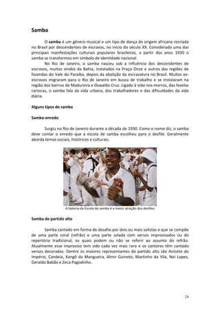 Samba
        O samba é um gênero musical e um tipo de dança de origem africana recriada
no Brasil por descendentes de escravos, no início do século XX. Considerado uma das
principais manifestações culturais populares brasileiras, a partir dos anos 1930 o
samba se transformou em símbolo de identidade nacional.
        No Rio de Janeiro, o samba nasceu sob a influência dos descendentes de
escravos, muitos vindos da Bahia, instalados na Praça Onze e outros das regiões de
fazendas do Vale do Paraíba, depois da abolição da escravatura no Brasil. Muitos ex-
escravos migraram para o Rio de Janeiro em busca de trabalho e se instalaram na
região dos bairros de Madureira e Oswaldo Cruz. Ligado à vida nos morros, das favelas
cariocas, o samba fala da vida urbana, dos trabalhadores e das dificuldades da vida
diária.

Alguns tipos de samba

Samba-enredo

      Surgiu no Rio de Janeiro durante a década de 1930. Como o nome diz, o samba
deve contar o enredo que a escola de samba escolheu para o desfile. Geralmente
aborda temas sociais, históricos e culturais.




                  A bateria da Escola de samba é a maior atração dos desfiles

Samba de partido alto

       Samba cantado em forma de desafio por dois ou mais solistas e que se compõe
de uma parte coral (refrão) e uma parte solada com versos improvisados ou do
repertório tradicional, os quais podem ou não se referir ao assunto do refrão.
Atualmente esse improviso tem sido cada vez mais raro e os cantores têm cantado
versos decorados. Dentre os maiores representantes do partido alto são Aniceto do
Império, Candeia, Xangô da Mangueira, Almir Guineto, Martinho da Vila, Nei Lopes,
Geraldo Babão e Zeca Pagodinho.




                                                                                  24
 