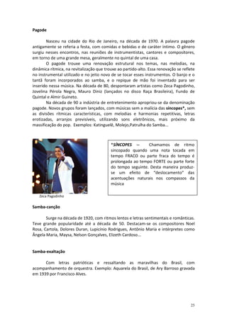 Pagode

       Nasceu na cidade do Rio de Janeiro, na década de 1970. A palavra pagode
antigamente se referia a festa, com comidas e bebidas e de caráter íntimo. O gênero
surgiu nesses encontros, nas reuniões de instrumentistas, cantores e compositores,
em torno de uma grande mesa, geralmente no quintal de uma casa.
       O pagode trouxe uma renovação estrutural nos temas, nas melodias, na
dinâmica rítmica, na revitalização que trouxe ao partido-alto. Essa renovação se reflete
no instrumental utilizado e no jeito novo de se tocar esses instrumentos. O banjo e o
tantã foram incorporados ao samba, e o repique de mão foi inventado para ser
inserido nessa música. Na década de 80, despontaram artistas como Zeca Pagodinho,
Jovelina Pérola Negra, Mauro Diniz (lançados no disco Raça Brasileira), Fundo de
Quintal e Almir Guineto.
       Na década de 90 a indústria de entretenimento apropriou-se da denominação
pagode. Novos grupos foram lançados, com músicas sem a malícia das síncopes*, sem
as divisões rítmicas características, com melodias e harmonias repetitivas, letras
erotizadas, arranjos previsíveis, utilizando sons eletrônicos, mais próximo da
massificação do pop. Exemplos: Katinguelê, Molejo,Patrulha do Samba...



                                          *SÍNCOPES --      Chamamos de ritmo
                                          sincopado quando uma nota tocada em
                                          tempo FRACO ou parte fraca do tempo é
                                          prolongada ao tempo FORTE ou parte forte
                                          do tempo seguinte. Desta maneira produz-
                                          se um efeito de “deslocamento” das
                                          acentuações naturais nos compassos da
                                          música

   Zeca Pagodinho

Samba-canção

       Surge na década de 1920, com ritmos lentos e letras sentimentais e românticas.
Teve grande popularidade até a década de 50. Destacam-se os compositores Noel
Rosa, Cartola, Dolores Duran, Lupicínio Rodrigues, Antônio Maria e intérpretes como
Ângela Maria, Maysa, Nelson Gonçalves, Elizeth Cardoso...


Samba-exaltação

      Com letras patrióticas e ressaltando as maravilhas do Brasil, com
acompanhamento de orquestra. Exemplo: Aquarela do Brasil, de Ary Barroso gravada
em 1939 por Francisco Alves.




                                                                                     25
 