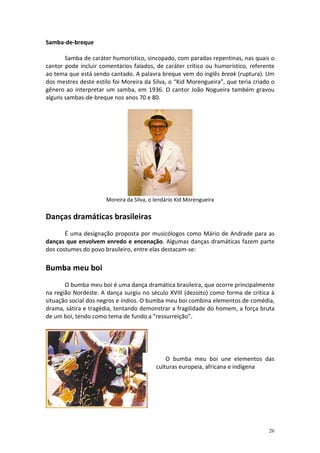Samba-de-breque

       Samba de caráter humorístico, sincopado, com paradas repentinas, nas quais o
cantor pode incluir comentários falados, de caráter crítico ou humorístico, referente
ao tema que está sendo cantado. A palavra breque vem do inglês break (ruptura). Um
dos mestres deste estilo foi Moreira da Silva, o “Kid Morengueira”, que teria criado o
gênero ao interpretar um samba, em 1936. O cantor João Nogueira também gravou
alguns sambas-de-breque nos anos 70 e 80.




                      Moreira da Silva, o lendário Kid Morengueira

Danças dramáticas brasileiras
       É uma designação proposta por musicólogos como Mário de Andrade para as
danças que envolvem enredo e encenação. Algumas danças dramáticas fazem parte
dos costumes do povo brasileiro, entre elas destacam-se:

Bumba meu boi
       O bumba meu boi é uma dança dramática brasileira, que ocorre principalmente
na região Nordeste. A dança surgiu no século XVIII (dezoito) como forma de crítica à
situação social dos negros e índios. O bumba meu boi combina elementos de comédia,
drama, sátira e tragédia, tentando demonstrar a fragilidade do homem, a força bruta
de um boi, tendo como tema de fundo a “ressurreição”.




                                              O bumba meu boi une elementos das
                                          culturas europeia, africana e indígena




                                                                                   26
 