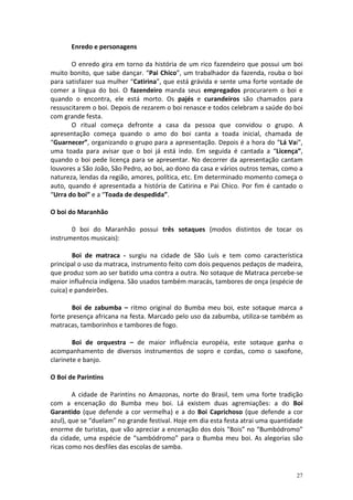 Enredo e personagens

       O enredo gira em torno da história de um rico fazendeiro que possui um boi
muito bonito, que sabe dançar. “Pai Chico”, um trabalhador da fazenda, rouba o boi
para satisfazer sua mulher “Catirina”, que está grávida e sente uma forte vontade de
comer a língua do boi. O fazendeiro manda seus empregados procurarem o boi e
quando o encontra, ele está morto. Os pajés e curandeiros são chamados para
ressuscitarem o boi. Depois de rezarem o boi renasce e todos celebram a saúde do boi
com grande festa.
       O ritual começa defronte a casa da pessoa que convidou o grupo. A
apresentação começa quando o amo do boi canta a toada inicial, chamada de
“Guarnecer”, organizando o grupo para a apresentação. Depois é a hora do “Lá Vai”,
uma toada para avisar que o boi já está indo. Em seguida é cantada a “Licença”,
quando o boi pede licença para se apresentar. No decorrer da apresentação cantam
louvores a São João, São Pedro, ao boi, ao dono da casa e vários outros temas, como a
natureza, lendas da região, amores, política, etc. Em determinado momento começa o
auto, quando é apresentada a história de Catirina e Pai Chico. Por fim é cantado o
“Urra do boi” e a “Toada de despedida”.

O boi do Maranhão

       0 boi do Maranhão possui três sotaques (modos distintos de tocar os
instrumentos musicais):

        Boi de matraca - surgiu na cidade de São Luís e tem como característica
principal o uso da matraca, instrumento feito com dois pequenos pedaços de madeira,
que produz som ao ser batido uma contra a outra. No sotaque de Matraca percebe-se
maior influência indígena. São usados também maracás, tambores de onça (espécie de
cuíca) e pandeirões.

       Boi de zabumba – ritmo original do Bumba meu boi, este sotaque marca a
forte presença africana na festa. Marcado pelo uso da zabumba, utiliza-se também as
matracas, tamborinhos e tambores de fogo.

        Boi de orquestra – de maior influência européia, este sotaque ganha o
acompanhamento de diversos instrumentos de sopro e cordas, como o saxofone,
clarinete e banjo.

O Boi de Parintins

        A cidade de Parintins no Amazonas, norte do Brasil, tem uma forte tradição
com a encenação do Bumba meu boi. Lá existem duas agremiações: a do Boi
Garantido (que defende a cor vermelha) e a do Boi Caprichoso (que defende a cor
azul), que se “duelam” no grande festival. Hoje em dia esta festa atrai uma quantidade
enorme de turistas, que vão apreciar a encenação dos dois “Bois” no “Bumbódromo”
da cidade, uma espécie de “sambódromo” para o Bumba meu boi. As alegorias são
ricas como nos desfiles das escolas de samba.


                                                                                   27
 