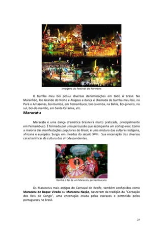 Imagens do festival de Parintins


        O bumba meu boi possui diversas denominações em todo o Brasil. No
Maranhão, Rio Grande do Norte e Alagoas a dança é chamada de bumba meu boi, no
Pará e Amazonas, boi-bumbá, em Pernambuco, boi-calemba, na Bahia, boi-janeiro, no
sul, boi-de-mamão, em Santa Catarina, etc.
Maracatu

       Maracatu é uma dança dramática brasileira muito praticada, principalmente
em Pernambuco. É formada por uma percussão que acompanha um cortejo real. Como
a maioria das manifestações populares do Brasil, é uma mistura das culturas indígena,
africana e européia. Surgiu em meados do século XVIII. Sua encenação traz diversas
características da cultura dos afrodescendentes.




                        Rainha e Rei de um Maracatu pernambucano

      Os Maracatus mais antigos do Carnaval do Recife, também conhecidos como
Maracatu de Baque Virado ou Maracatu Nação, nasceram da tradição da “Coroação
dos Reis do Congo”, uma encenação criada pelos escravos e permitida pelos
portugueses no Brasil.




                                                                                  28
 