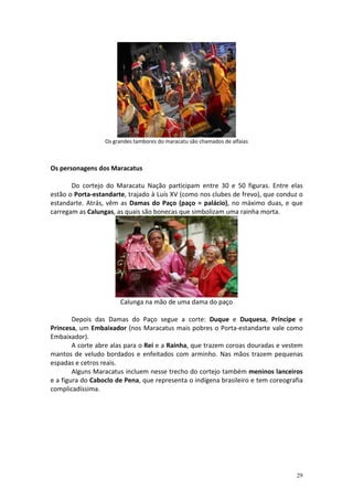 Os grandes tambores do maracatu são chamados de alfaias



Os personagens dos Maracatus

       Do cortejo do Maracatu Nação participam entre 30 e 50 figuras. Entre elas
estão o Porta-estandarte, trajado à Luís XV (como nos clubes de frevo), que conduz o
estandarte. Atrás, vêm as Damas do Paço (paço = palácio), no máximo duas, e que
carregam as Calungas, as quais são bonecas que simbolizam uma rainha morta.




                       Calunga na mão de uma dama do paço

        Depois das Damas do Paço segue a corte: Duque e Duquesa, Príncipe e
Princesa, um Embaixador (nos Maracatus mais pobres o Porta-estandarte vale como
Embaixador).
        A corte abre alas para o Rei e a Rainha, que trazem coroas douradas e vestem
mantos de veludo bordados e enfeitados com arminho. Nas mãos trazem pequenas
espadas e cetros reais.
        Alguns Maracatus incluem nesse trecho do cortejo também meninos lanceiros
e a figura do Caboclo de Pena, que representa o indígena brasileiro e tem coreografia
complicadíssima.




                                                                                  29
 