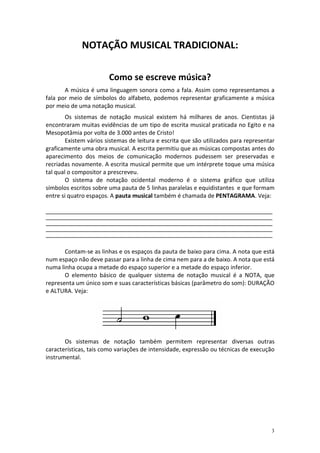 NOTAÇÃO MUSICAL TRADICIONAL:

                          Como se escreve música?
       A música é uma linguagem sonora como a fala. Assim como representamos a
fala por meio de símbolos do alfabeto, podemos representar graficamente a música
por meio de uma notação musical.
        Os sistemas de notação musical existem há milhares de anos. Cientistas já
encontraram muitas evidências de um tipo de escrita musical praticada no Egito e na
Mesopotâmia por volta de 3.000 antes de Cristo!
        Existem vários sistemas de leitura e escrita que são utilizados para representar
graficamente uma obra musical. A escrita permitiu que as músicas compostas antes do
aparecimento dos meios de comunicação modernos pudessem ser preservadas e
recriadas novamente. A escrita musical permite que um intérprete toque uma música
tal qual o compositor a prescreveu.
        O sistema de notação ocidental moderno é o sistema gráfico que utiliza
símbolos escritos sobre uma pauta de 5 linhas paralelas e equidistantes e que formam
entre si quatro espaços. A pauta musical também é chamada de PENTAGRAMA. Veja:

______________________________________________________________________________________________
______________________________________________________________________________________________
______________________________________________________________________________________________
______________________________________________________________________________________________
______________________________________________________________________________________________


       Contam-se as linhas e os espaços da pauta de baixo para cima. A nota que está
num espaço não deve passar para a linha de cima nem para a de baixo. A nota que está
numa linha ocupa a metade do espaço superior e a metade do espaço inferior.
       O elemento básico de qualquer sistema de notação musical é a NOTA, que
representa um único som e suas características básicas (parâmetro do som): DURAÇÃO
e ALTURA. Veja:




       Os sistemas de notação também permitem representar diversas outras
características, tais como variações de intensidade, expressão ou técnicas de execução
instrumental.




                                                                                             3
 