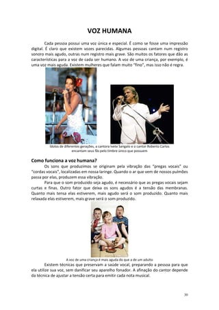 VOZ HUMANA
        Cada pessoa possui uma voz única e especial. É como se fosse uma impressão
digital. É claro que existem vozes parecidas. Algumas pessoas cantam num registro
sonoro mais agudo, outras num registro mais grave. São muitos os fatores que dão as
características para a voz de cada ser humano. A voz de uma criança, por exemplo, é
uma voz mais aguda. Existem mulheres que falam muito “fino”, mas isso não é regra.




         Ídolos de diferentes gerações, a cantora Ivete Sangalo e o cantor Roberto Carlos
                        encantam seus fãs pelo timbre único que possuem

Como funciona a voz humana?
       Os sons que produzimos se originam pela vibração das “pregas vocais” ou
“cordas vocais”, localizadas em nossa laringe. Quando o ar que vem de nossos pulmões
passa por elas, produzem essa vibração.
       Para que o som produzido seja agudo, é necessário que as pregas vocais sejam
curtas e finas. Outro fator que deixa os sons agudos é a tensão das membranas.
Quanto mais tensa elas estiverem, mais agudo será o som produzido. Quanto mais
relaxada elas estiverem, mais grave será o som produzido.




                   A voz de uma criança é mais aguda do que a de um adulto
         Existem técnicas que preservam a saúde vocal, preparando a pessoa para que
ela utilize sua voz, sem danificar seu aparelho fonador. A afinação do cantor depende
da técnica de ajustar a tensão certa para emitir cada nota musical.



                                                                                            30
 