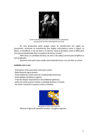 Cantores de ópera possuem suas vozes muito trabalhadas
                        para garantir um bom desempenho ao cantar

        Os sons produzidos pelas pregas vocais se transformam em vogais ou
consoantes, conforme os movimentos dos órgãos articuladores como a língua, os
lábios, a mandíbula, o céu da boca e os dentes. Você já percebeu como é difícil para
uma pessoa desdentada dizer as palavras de forma correta?
        Além disso, as cavidades da boca, do nariz e da cabeça servem para amplificar o
som produzido.
        Devemos zelar pela nossa saúde vocal evitando forçar a voz ao falar ou cantar.

Cuidados com a voz:

- Evite gritar, tanto para falar como para cantar.
- Beba bastante água sempre.
- Evite ambientes muito secos (ar condicionado excessivo).
- Evite bebidas alcoólicas e cigarro.
- Trate de alergias respiratórias e de problemas gástricos.
- Antes de cantar procure relaxar a cavidade da boca e o corpo.
- Ao cantar mantenha a postura ereta e relaxada.




                              Não grite! Isso faz mal à sua voz!
       Observe a figura do aparelho fonador, na página seguinte:




                                                                                    31
 