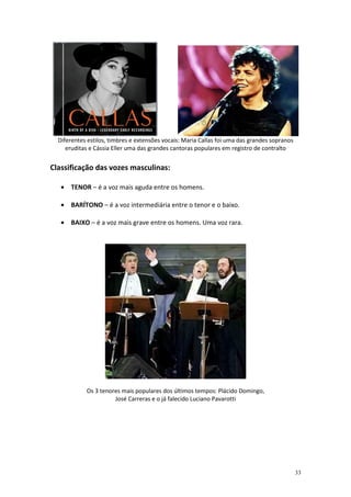Diferentes estilos, timbres e extensões vocais: Maria Callas foi uma das grandes sopranos
     eruditas e Cássia Eller uma das grandes cantoras populares em registro de contralto


Classificação das vozes masculinas:

   • TENOR – é a voz mais aguda entre os homens.

   • BARÍTONO – é a voz intermediária entre o tenor e o baixo.

   • BAIXO – é a voz mais grave entre os homens. Uma voz rara.




            Os 3 tenores mais populares dos últimos tempos: Plácido Domingo,
                      José Carreras e o já falecido Luciano Pavarotti




                                                                                              33
 