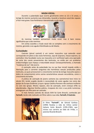 MUDA VOCAL:
        Durante a puberdade (que ocorre geralmente entre os 12 e 15 anos), a
laringe do menino aumenta suas dimensões, levando a tessitura vocal dos rapazes
a ficar mais grave. Esse fenômeno é denominado muda vocal.




        As meninas também apresentam muda vocal, mas é bem menos
significativa que a dos meninos.
        Em certas ocasiões a muda vocal não se completa com o crescimento do
menino, gerando a voz aguda infantilizada ou de falsete.

Curiosidade:
        Castrato (plural castrati) é um cantor masculino cuja extensão vocal
corresponde em pleno à das vozes femininas, seja de (soprano, mezzo-soprano, ou
contralto). Esta faculdade numa voz masculina só é verificável após uma operação
de corte dos canais provenientes dos testículos, ou então por um problema
endocrinológico que impeça a maturidade sexual. Consequentemente, a chamada
"mudança de voz" não ocorre.
        A castração antes da puberdade (ou na sua fase inicial) impede então a
libertação para a corrente sanguínea dos hormônios sexuais produzidos pelos
testículos, as quais provocariam o crescimento normal da laringe masculina (para o
dobro do comprimento) entre outras características sexuais secundárias, como o
crescimento da barba.
        A prática de castração de jovens cantores (ou castratismo) teve início no
século XVI, tendo surgido devido à necessidade de vozes agudas nos coros das
igrejas da Europa Ocidental, já que a Igreja Católica Romana não aceitava mulheres
no coro das igrejas. Muitos rapazes, alvo da castração, eram crianças órfãs ou
abandonadas. Algumas famílias pobres, incapazes de criar a sua prole numerosa,
entregavam um filho para ser castrado.
        O mais famoso castrato do século XVIII foi Carlo Broschi, conhecido por
Farinelli, tendo sido realizado um filme sobre a sua vida, Farinelli, il Castrato.



                                  O filme "Farinelli", de Gérard Corbiau
                                  (1994) focaliza a vida do mítico cantor
                                  italiano Carlo Broschi (1705-1782), que
                                  iniciou sua carreira ao lado do irmão, o
                                  pianista Ricardo Broschi.




                                                                                34
 