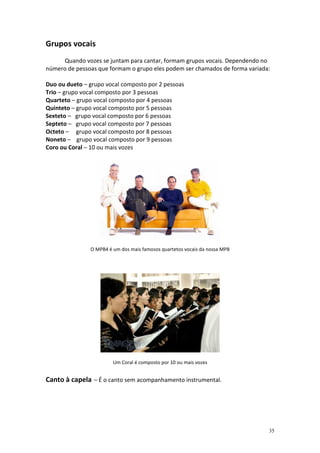 Grupos vocais
     Quando vozes se juntam para cantar, formam grupos vocais. Dependendo no
número de pessoas que formam o grupo eles podem ser chamados de forma variada:

Duo ou dueto – grupo vocal composto por 2 pessoas
Trio – grupo vocal composto por 3 pessoas
Quarteto – grupo vocal composto por 4 pessoas
Quinteto – grupo vocal composto por 5 pessoas
Sexteto – grupo vocal composto por 6 pessoas
Septeto – grupo vocal composto por 7 pessoas
Octeto – grupo vocal composto por 8 pessoas
Noneto – grupo vocal composto por 9 pessoas
Coro ou Coral – 10 ou mais vozes




               O MPB4 é um dos mais famosos quartetos vocais da nossa MPB




                        Um Coral é composto por 10 ou mais vozes


Canto à capela – É o canto sem acompanhamento instrumental.




                                                                             35
 