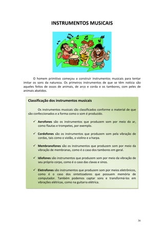 INSTRUMENTOS MUSICAIS




       O homem primitivo começou a construir instrumentos musicais para tentar
imitar os sons da natureza. Os primeiros instrumentos de que se têm notícia são
aqueles feitos de ossos de animais, de arco e corda e os tambores, com peles de
animais abatidos.


   Classificação dos instrumentos musicais

          Os instrumentos musicais são classificados conforme o material de que
   são confeccionados e a forma como o som é produzido.

         Aerofones são os instrumentos que produzem som por meio do ar,
         como flautas e trompetes, por exemplo.

         Cordofones são os instrumentos que produzem som pela vibração de
         cordas, tais como o violão, o violino e a harpa.

         Membranofones são os instrumentos que produzem som por meio da
         vibração de membranas, como é o caso dos tambores em geral.

         Idiofones são instrumentos que produzem som por meio da vibração de
         seu próprio corpo, como é o caso das clavas e sinos.

         Eletrofones são instrumentos que produzem som por meios eletrônicos,
         como é o caso dos sintetizadores que possuem memória de
         computador. Também podemos captar sons e transformá-los em
         vibrações elétricas, como na guitarra elétrica.




                                                                                  36
 