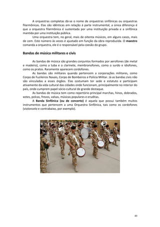 A orquestras completas dá-se o nome de orquestras sinfônicas ou orquestras
filarmônicas. Elas são idênticas em relação à parte instrumental, a única diferença é
que a orquestra filarmônica é sustentada por uma instituição privada e a sinfônica
mantida por uma instituição pública.
       Uma orquestra tem, no geral, mais de oitenta músicos, em alguns casos, mais
de cem. Este número às vezes é ajustado em função da obra reproduzida. O maestro
comanda a orquestra, ele é o responsável pela coesão do grupo.

Bandas de música militares e civis

        As bandas de música são grandes conjuntos formados por aerofones (de metal
e madeira), como a tuba e o clarinete, membranofones, como o surdo e idiofones,
como os pratos. Raramente aparecem cordofones.
        As bandas são militares quando pertencem a corporações militares, como
Corpo de Fuzileiros Navais, Corpo de Bombeiros e Polícia Militar. Já as bandas civis não
são vinculadas a esses órgãos. Elas costumam ter sede e estatuto e participam
ativamente da vida cultural das cidades onde funcionam, principalmente no interior do
país, onde cumprem papel sócio-cultural de grande destaque.
        As bandas de música tem como repertório principal marchas, hinos, dobrados,
xotes, polcas, frevos, valsas, músicas populares e eruditas.
        A Banda Sinfônica (ou de concerto) é aquela que possui também muitos
instrumentos que pertencem a uma Orquestra Sinfônica, tais como os cordofones
(violoncelo e contrabaixo, por exemplo).




                                                                                     40
 