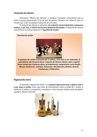 Conjuntos de câmara

        Chamamos "Música de Câmara" a qualquer formação instrumental que se
limite a poucos executantes. O termo vem da palavra “Câmara” ou “Câmera” que é o
mesmo que “sala” ou qualquer aposento de uma casa.
        O conjunto de câmara é, portanto, um conjunto musical destinado a pequenos
espaços, e por isso, a música escrita para pequenas formações. O conjunto de câmara
mais famoso na música clássica é o “quarteto de cordas”.

    Quarteto de cordas




     O quarteto de cordas é formado por 2 violinos, uma viola e um violoncelo. O
     contrabaixo não faz parte desse conjunto de câmara clássico, para o qual já
    foram compostas inúmeras obras, principalmente compositores como Haydn,
      Mozart, Beethoven, Schubert, Schumann, Mendelssohn, Brahms, Dvorak,
                              Tchaikovsky e Philip Glass.




Regional de choro

       O chamado “regional de choro” é o conjunto típico para tocar o gênero choro,
e por vezes o samba. Inclui uma série de instrumentos como o violão de 7 cordas, o
violão de 6 cordas, o cavaquinho, o pandeiro e instrumentos solistas como bandolim,
saxofone, flauta e clarinete.




                                                                                   41
 