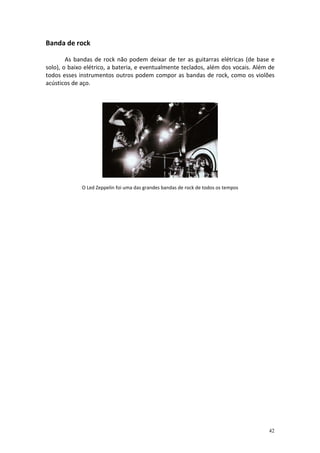 Banda de rock

        As bandas de rock não podem deixar de ter as guitarras elétricas (de base e
solo), o baixo elétrico, a bateria, e eventualmente teclados, além dos vocais. Além de
todos esses instrumentos outros podem compor as bandas de rock, como os violões
acústicos de aço.




             O Led Zeppelin foi uma das grandes bandas de rock de todos os tempos




                                                                                    42
 