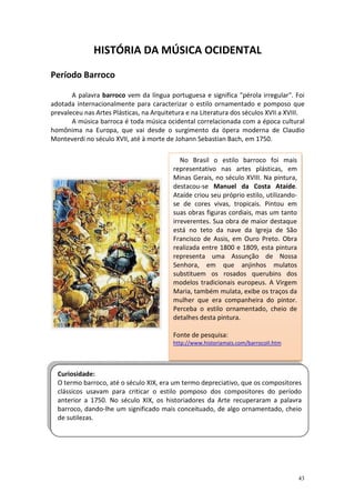 HISTÓRIA DA MÚSICA OCIDENTAL

Período Barroco

       A palavra barroco vem da língua portuguesa e significa "pérola irregular". Foi
adotada internacionalmente para caracterizar o estilo ornamentado e pomposo que
prevaleceu nas Artes Plásticas, na Arquitetura e na Literatura dos séculos XVII a XVIII.
       A música barroca é toda música ocidental correlacionada com a época cultural
homônima na Europa, que vai desde o surgimento da ópera moderna de Claudio
Monteverdi no século XVII, até à morte de Johann Sebastian Bach, em 1750.

                                             No Brasil o estilo barroco foi mais
                                          representativo nas artes plásticas, em
                                          Minas Gerais, no século XVIII. Na pintura,
                                          destacou-se Manuel da Costa Ataíde.
                                          Ataíde criou seu próprio estilo, utilizando-
                                          se de cores vivas, tropicais. Pintou em
                                          suas obras figuras cordiais, mas um tanto
                                          irreverentes. Sua obra de maior destaque
                                          está no teto da nave da Igreja de São
                                          Francisco de Assis, em Ouro Preto. Obra
                                          realizada entre 1800 e 1809, esta pintura
                                          representa uma Assunção de Nossa
                                          Senhora, em que anjinhos mulatos
                                          substituem os rosados querubins dos
                                          modelos tradicionais europeus. A Virgem
                                          Maria, também mulata, exibe os traços da
                                          mulher que era companheira do pintor.
                                          Perceba o estilo ornamentado, cheio de
                                          detalhes desta pintura.

                                          Fonte de pesquisa:
                                          http://www.historiamais.com/barrocoII.htm




  Curiosidade:
  O termo barroco, até o século XIX, era um termo depreciativo, que os compositores
  clássicos usavam para criticar o estilo pomposo dos compositores do período
  anterior a 1750. No século XIX, os historiadores da Arte recuperaram a palavra
  barroco, dando-lhe um significado mais conceituado, de algo ornamentado, cheio
  de sutilezas.
Características gerais da Música Barroca




                                                                                         43
 
