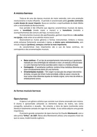 A música barroca
       Trata-se de uma das épocas musicais de maior extensão, com uma produção
revolucionária e muito influente. O período é caracterizado pelos grandes contrastes
e pelo desejo de causar impacto. Busca-se conciliar a espiritualidade da Idade Média
com a racionalidade do Renascimento.
       Esse período é tão influente que algumas características musicais da época,
como a tonalidade (modo maior e menor) e a homofonia (melodia e
acompanhamento) são comuns até hoje, na música atual.
       Os instrumentos musicais são aperfeiçoados, ganham importância e são aceitos
nas igrejas, onde antes só se admitia música vocal.
       Desenvolvem-se muitos gêneros e formas instrumentais. Embora a música
ainda estivesse fortemente associada à Igreja, a música para entretenimento, sem
vínculo religioso (profana), começou a tornar-se mais importante.
       As características mais importantes são o uso do baixo contínuo, do
contraponto e das ornamentações musicais.




        •   Baixo contínuo – É um tipo de acompanhamento instrumental que é geralmente
            realizado por uma combinação de violoncelo e cravo: um executa a linha do baixo
            e o outro improvisa harmonias (acordes) sobre o baixo e a melodia principal.
        •   Contraponto – É semelhante à polifonia: combina linhas melódicas diferentes que
            soam simultaneamente dentro de uma harmonia.
        •   Ornamentações musicais – Têm origem na execução dos antigos instrumentos
            de teclas, os quais não tinham muita sonoridade, então se usava o recurso de
            tocar outras notas diferentes àquelas da melodia original, como meio de enfeite ou
            embelezamento sonoro.




As formas musicais barrocas


Ópera barroca
        A ópera é um gênero artístico que consiste num drama encenado com música.
O drama é apresentado utilizando os elementos típicos do teatro, tais como
cenografia, vestuários e atuação. No entanto, a letra da ópera (conhecida como
libreto) é totalmente cantada em lugar de ser falada. A voz solista adquire uma grande
importância.
        O primeiro grande compositor de ópera barroca foi Claudio Monteverdi, com a
obra prima “Orfeu”, de 1607. Nesta obra Monteverdi utilizou uma orquestra maior do
que se usava, modernizando o gênero.




                                                                                            44
 
