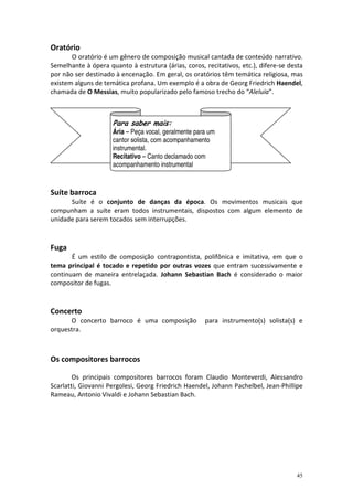 Oratório
       O oratório é um gênero de composição musical cantada de conteúdo narrativo.
Semelhante à ópera quanto à estrutura (árias, coros, recitativos, etc.), difere-se desta
por não ser destinado à encenação. Em geral, os oratórios têm temática religiosa, mas
existem alguns de temática profana. Um exemplo é a obra de Georg Friedrich Haendel,
chamada de O Messias, muito popularizado pelo famoso trecho do “Aleluia”.



                     Para saber mais:
                     Ária – Peça vocal, geralmente para um
                     cantor solista, com acompanhamento
                     instrumental.
                     Recitativo – Canto declamado com
                     acompanhamento instrumental


Suíte barroca
      Suíte é o conjunto de danças da época. Os movimentos musicais que
compunham a suíte eram todos instrumentais, dispostos com algum elemento de
unidade para serem tocados sem interrupções.



Fuga
       É um estilo de composição contrapontista, polifônica e imitativa, em que o
tema principal é tocado e repetido por outras vozes que entram sucessivamente e
continuam de maneira entrelaçada. Johann Sebastian Bach é considerado o maior
compositor de fugas.



Concerto
      O concerto barroco é uma composição             para instrumento(s) solista(s) e
orquestra.



Os compositores barrocos

        Os principais compositores barrocos foram Claudio Monteverdi, Alessandro
Scarlatti, Giovanni Pergolesi, Georg Friedrich Haendel, Johann Pachelbel, Jean-Phillipe
Rameau, Antonio Vivaldi e Johann Sebastian Bach.




                                                                                     45
 