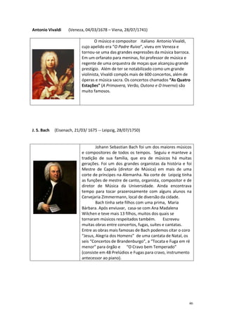 Antonio Vivaldi     (Veneza, 04/03/1678 – Viena, 28/07/1741)

                                   O músico e compositor italiano Antonio Vivaldi,
                           cujo apelido era “O Padre Ruivo”, viveu em Veneza e
                           tornou-se uma das grandes expressões da música barroca.
                           Em um orfanato para meninas, foi professor de música e
                           regente de uma orquestra de moças que alcançou grande
                           prestígio. Além de ter se notabilizado como um grande
                           violinista, Vivaldi compôs mais de 600 concertos, além de
                           óperas e música sacra. Os concertos chamados “As Quatro
                           Estações” (A Primavera, Verão, Outono e O Inverno) são
                           muito famosos.




J. S. Bach   (Eisenach, 21/03/ 1675 -- Leipzig, 28/07/1750)


                                   Johann Sebastian Bach foi um dos maiores músicos
                           e compositores de todos os tempos. Seguiu e manteve a
                           tradição de sua família, que era de músicos há muitas
                           gerações. Foi um dos grandes organistas da história e foi
                           Mestre de Capela (diretor de Música) em mais de uma
                           corte de príncipes na Alemanha. Na corte de Leipzig tinha
                           as funções de mestre de canto, organista, compositor e de
                           diretor de Música da Universidade. Ainda encontrava
                           tempo para tocar prazerosamente com alguns alunos na
                           Cervejaria Zimmermann, local de diversão da cidade.
                                   Bach tinha sete filhos com uma prima, Maria
                           Bárbara. Após enviuvar, casa-se com Ana Madalena
                           Wilchen e teve mais 13 filhos, muitos dos quais se
                           tornaram músicos respeitados também.        Escreveu
                           muitas obras entre concertos, fugas, suítes e cantatas.
                           Entre as obras mais famosas de Bach podemos citar o coro
                           “Jesus, Alegria dos Homens” de uma cantata de Natal, os
                           seis “Concertos de Brandenburgo”, a “Tocata e Fuga em ré
                           menor” para órgão e “O Cravo bem Temperado”
                           (consiste em 48 Prelúdios e Fugas para cravo, instrumento
                           antecessor ao piano).




                                                                                   46
 