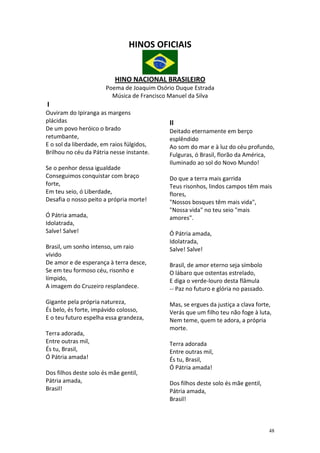 HINOS OFICIAIS


                           HINO NACIONAL BRASILEIRO
                       Poema de Joaquim Osório Duque Estrada
                         Música de Francisco Manuel da Silva
I
Ouviram do Ipiranga as margens
plácidas                                    II
De um povo heróico o brado                  Deitado eternamente em berço
retumbante,                                 esplêndido
E o sol da liberdade, em raios fúlgidos,    Ao som do mar e à luz do céu profundo,
Brilhou no céu da Pátria nesse instante.    Fulguras, ó Brasil, florão da América,
                                            Iluminado ao sol do Novo Mundo!
Se o penhor dessa igualdade
Conseguimos conquistar com braço            Do que a terra mais garrida
forte,                                      Teus risonhos, lindos campos têm mais
Em teu seio, ó Liberdade,                   flores,
Desafia o nosso peito a própria morte!      "Nossos bosques têm mais vida",
                                            "Nossa vida" no teu seio "mais
Ó Pátria amada,                             amores".
Idolatrada,
Salve! Salve!                               Ó Pátria amada,
                                            Idolatrada,
Brasil, um sonho intenso, um raio           Salve! Salve!
vívido
De amor e de esperança à terra desce,       Brasil, de amor eterno seja símbolo
Se em teu formoso céu, risonho e            O lábaro que ostentas estrelado,
límpido,                                    E diga o verde-louro desta flâmula
A imagem do Cruzeiro resplandece.           -- Paz no futuro e glória no passado.

Gigante pela própria natureza,              Mas, se ergues da justiça a clava forte,
És belo, és forte, impávido colosso,        Verás que um filho teu não foge à luta,
E o teu futuro espelha essa grandeza,       Nem teme, quem te adora, a própria
                                            morte.
Terra adorada,
Entre outras mil,                           Terra adorada
És tu, Brasil,                              Entre outras mil,
Ó Pátria amada!                             És tu, Brasil,
                                            Ó Pátria amada!
Dos filhos deste solo és mãe gentil,
Pátria amada,                               Dos filhos deste solo és mãe gentil,
Brasil!                                     Pátria amada,
                                            Brasil!



                                                                                    48
 
