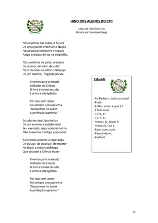 HINO DOS ALUNOS DO CPII
                                        Letra de Hamilton Elia
                                       Música de Francisco Braga


Nós levamos nas mãos, o futuro
De uma grande e brilhante Nação
Nosso passo constante e seguro
Rasga estradas de luz na amplidão.

Nós sentimos no peito, o desejo
De crescer, de lutar, de subir
Nós trazemos no olhar o lampejo
De um risonho, fulgente porvir.
                                                     Tabuada
     Vivemos para o estudo
     Soldados da Ciência
     O livro é nosso escudo
     E arma a inteligência.
                                                     -Ao Pedro II, tudo ou nada?
     Por isso sem temer                              -Tudo!
     Foi sempre o nosso lema                         -Então, como é que é?
     “Buscarmos no saber                             -É tabuada!
     A perfeição suprema.”                           -3 x 9, 27
                                                     -3 x 7, 21
Estudaram aqui, brasileiros                          -menos 12, ficam 9
De um enorme e subido valor                          -menos 8, fica 1.
Seu exemplo, segui companheiros                      -Zum, zum, zum,
Não deixemos o antigo esplendor.                     -Paratimbum,
                                                     -Pedro II
Alentemos ardente a esperança
De buscar, de alcançar, de manter
No Brasil a maior confiança
Que só pode a Ciência trazer.

     Vivemos para o estudo
     Soldados da Ciência
     O livro é nosso escudo
     E arma a inteligência.

     Por isso sem temer
     Foi sempre o nosso lema
     “Buscarmos no saber
     A perfeição suprema.”




                                                                                   49
 