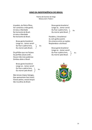 HINO DA INDEPENDÊNCIA DO BRASIL
                               Poema de Evaristo da Veiga
                                  Música de D. Pedro I


Já podeis, da Pátria filhos,                       Brava gente brasileira!
Ver contente a mãe gentil;                         Longe vá... temor servil!
Já raiou a liberdade                               Ou ficar a pátria livre,    Bis
No horizonte do Brasil.                            Ou morrer pelo Brasil.
Já raiou a liberdade
No horizonte do Brasil.                        Parabéns, ó brasileiros!
                                               Já, com garbo juvenil,
   Brava gente brasileira!                     Do universo entre as nações
   Longe vá... temor servil!                   Resplandece a do Brasil.
   Ou ficar a pátria livre,       Bis
   Ou morrer pelo Brasil..                         Brava gente brasileira!
                                                   Longe vá... temor servil!
Os grilhões que nos forjava                        Ou ficar a pátria livre,      Bis
Da perfídia astuto ardil...                        Ou morrer pelo Brasil.
Houve mão mais poderosa
Zombou deles o Brasil.

   Brava gente brasileira!
   Longe vá... temor servil!
   Ou ficar a pátria livre,
                                Bis
   Ou morrer pelo Brasil.

Não temais ímpias falanges,
Que apresentam face hostil;
Vossos peitos, vossos braços
São muralhas do Brasil.




                                                                                       50
 