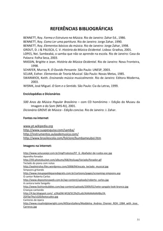 REFERÊNCIAS BIBLIOGRÁFICAS
BENNETT, Roy. Forma e Estrutura na Música. Rio de Janeiro: Zahar Ed., 1986.
BENNETT, Roy. Como Ler uma partitura. Rio de Janeiro: Jorge Zahar, 1990.
BENNETT, Roy. Elementos básicos da música. Rio de Janeiro: Jorge Zahar, 1998.
GROUT, D. J & PALISCA, C. V. História da Música Ocidental. Lisboa: Gradiva, 2001.
LOPES, Nei. Sambeabá, o samba que não se aprende na escola. Rio de Janeiro: Casa da
Palavra: Folha Seca, 2003.
MASSIN, Brigitte e Jean. História da Música Ocidental. Rio de Janeiro: Nova Fronteira,
      1998.
SCHAFER, Murray R. O Ouvido Pensante. São Paulo: UNESP, 2003.
SCLIAR, Esther. Elementos de Teoria Musical. São Paulo: Novas Metas, 1985.
SWANWICK, Keith. Ensinando música musicalmente. Rio de Janeiro: Editora Moderna,
      2003.
WISNIK, José Miguel. O Som e o Sentido. São Paulo: Cia da Letras, 1999.

Enciclopédias e Dicionários

500 Anos da Música Popular Brasileira – com CD homônimo – Edição do Museu da
      Imagem e do Som (MIS-RJ), 2001.
Dicionário GROVE de Música - Edição concisa. Rio de Janeiro: J. Zahar.

Fontes na internet

www.pt.wikipedia.org
http://www.suapesquisa.com/samba/
http://instrumentos.aulasdemusica.com/
http://www.brasilescola.com/folclore/bumbameuboi.htm

Imagens na internet:

http://www.solucaoepi.com.br/imgProdutos/97_G_Abafador-de-ruidos-exc.jpg
Aparelho fonador
http://i93.photobucket.com/albums/l68/Atsiluap/Variado/fonador.gif
Teclado do piano com notas
http://walmirsilva.files.wordpress.com/2008/04/escala_teclado_musical.jpg
Simpsons gritando
http://www.meupapeldeparedegratis.com.br/cartoons/pages/screaming-simpsons.asp
O cantor Roberto Carlos
http://www.depositonaweb.com.br/wp-content/uploads/roberto_carlos.jpg
A cantora Ivete Sangallo
http://www.fashionbubbles.com/wp-content/uploads/2009/01/ivete-sangalo-look-branco.jpg
Crianças cantando
http://4.bp.blogspot.com/_y2KqGNl-M18/SC2feZILu6I/AAAAAAAAABo/iX-
ZGFDpTXo/s320/botocudos.jpg
Cantores de ópera
http://www.rosalindplowright.com/AllStarsGallery/Maddelna_Andrea_Chenier_ROH_1984_with_Jose_
Carreras.jpg



                                                                                          51
 