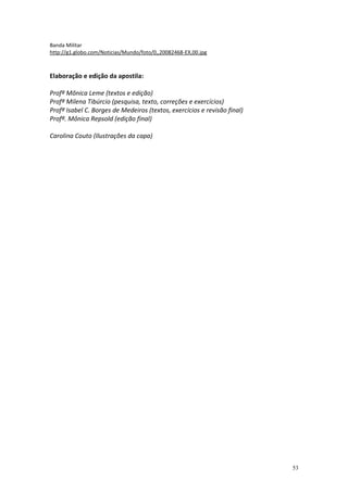 Banda Militar
http://g1.globo.com/Noticias/Mundo/foto/0,,20082468-EX,00.jpg



Elaboração e edição da apostila:

Profª Mônica Leme (textos e edição)
Profª Milena Tibúrcio (pesquisa, texto, correções e exercícios)
Profª Isabel C. Borges de Medeiros (textos, exercícios e revisão final)
Profª. Mônica Repsold (edição final)

Carolina Couto (Ilustrações da capa)




                                                                          53
 