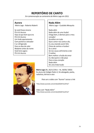 REPERTÓRIO DE CANTO
            Em comemoração ao centenário de Mário Lago em 2011


Aurora                                    Nada Além
Mário Lago - Roberto Roberti              Mário Lago – Custódio Mesquita

Se você fosse sincera                     Nada além
Ô ô ô ô Aurora                            Nada além de uma ilusão!
Veja só que bom que era                   Chega bem, é demais para o meu
Ô ô ô ô Aurora                            coração!
Um lindo apartamento                      Acreditar em tudo
Com porteiro e elevador                   Que o amor nos conta e diz,
E ar refrigerado                          Eu vou vivendo assim feliz
Para os dias de calor                     Cheio de sonhos e ilusões!
Madame antes do nome                      Se o amor
Você teria agora                          Só nos causa sofrimento e dor
Ô ô ô ô Aurora                            É melhor
                                          Bem melhor a ilusão do amor
                                          Eu não quero e não peço
                                          Para o meu coração
                                          Nada além
                                          De uma linda ilusão

                          Mário Lago (RJ, 26/11/1911 – RJ, 30/05/ 2002)
                          Ex-aluno do Colégio Pedro II, foi advogado, poeta,
                          radialista, letrista e ator.

                                 Para ver o vídeo com “Aurora” acesse o link

                          "http://www.youtube.com/embed/6ZdV7wz5PuA"


                          Vídeo com “Nada Além”
                          "http://www.youtube.com/embed/6ZdV7wz5PuA"




                                                                               54
 