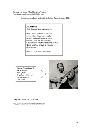 Acesse o vídeo com “Brasil Pandeiro” no link
"http://www.youtube.com/embed/Qf9s0Ls_zRQ"

           Em comemoração ao centenário de Nelson Cavaquinho em 2011



                  Juízo Final
                  Elcio Soares e Nelson Cavaquinho

                  O sol... há de brilhar mais uma vez
                  A luz... há de chegar aos corações
                  O mal... será queimada a semente
                  O amor... será eterno novamente
                  E o Juízo Final, a história do bem e do mal
                  Quero ter olhos p’ra ver, a maldade
                  desaparecer

                  O amor... será eterno novamente




     Nelson Cavaquinho (RJ,
     29/10/1911 – RJ,
     17/02/1986)
     Ex-policial militar, foi
     músico, poeta e
     compositor.




Link para o vídeo com “Juízo Final”

"http://www.youtube.com/embed/dCPRkQUrxzQ"




                                                                       56
 