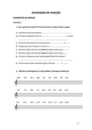 ATIVIDADES DE FIXAÇÃO
ELEMENTOS DA MÚSICA

Exercício 1

   1. Leia a partitura musical “O meu boi morreu” e faça os itens a seguir:


   a) A partitura está em compasso ...............................................................
   b) O sinal de repetição chama-se ......................................................e indica
       .........................................................................................................
   c) Os nomes das notas do 5º compasso são: ........, ......., ........ e ........
   d) A figura que vale 1 tempo na música é a ............................................
   e) Desenhe a figura de ritmo de maior duração nesta música: ...........
   f) Desenhe a figura de ritmo de menor duração nesta música:...........
   g) A música é tocada em qual manifestação folclórica brasileira?
       ...................................................................................................................
   h) A música possui dois compassos iguais. São eles: ......... e ...........



   2. Desenhe no pentagrama as notas pedidas. Empregue semibreves:


     Sol4         ré3          sol 3         dó3          si3         ré4        sol4          lá4        mi4




     lá3          si 4          fá4          si 2       dó 4         fá 3      ré 3         dó 3        sol 2




    lá 2        sol 2          sol 3        sol 4         mi 4        dó 4        si 3       sol 3        dó 3




                                                                                                                             57
 