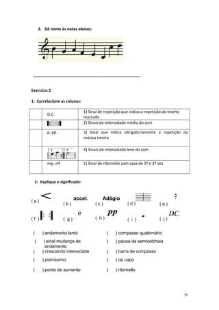 3. Dê nome às notas abaixo:




 _____________________________________________________


Exercício 2

1. Correlacione as colunas:

                              1) Sinal de repetição que indica a repetição do trecho
         D.C.
                              marcado
                              2) Sinais de intensidade média do som

         p, pp                3) Sinal que indica obrigatoriamente a repetição da
                              música inteira

                              4) Sinais de intensidade leve do som


         mp, mf               5) Sinal de ritornello com casa de 1ª e 2ª vez



 2- Explique o significado:



(a)
                         accel.          Adágio
                  (b)               (c)                (d)               (e)


(f )              ( g)              ( h)               ( i )             ( j)


 (     ) andamento lento                   (    ) compasso quaternário
 (      ) sinal mudança de                 (    ) pausa de semicolcheia
         andamento
 (     ) crescendo intensidade             (    ) barra de compasso
 (     ) pianíssimo                        (    ) da capo

 (     ) ponto de aumento                  (    ) ritornello




                                                                                       58
 
