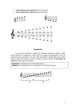 •   Linhas suplementares superiores (acima da pauta)
    •   Linhas suplementares inferiores (abaixo da pauta)




                                     Sequências

        As sete notas musicais se repetem em sequência ascendente desde a região
sonora gravíssima à agudíssima, assim como em sequência descendente, isto é, da
agudíssima para a gravíssima. Um dos modos de facilitar a identificação de qual “dó”
deseja-se que você toque ou escreva na pauta musical é através da numeração da
escala (série de notas). É muito fácil!
 Sequência 3 = compreende o dó central (médio) até ao si.
 Sequência 4 = compreende o dó no 3º espaço até ao si suplementar superior




               I_____________I I________________I
                         3                4




                                                                                  6
 