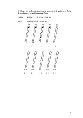 2. Coloque nos parênteses o número correspondente às posições na flauta,
de acordo com a nota digitada nos orifícios:

(1) Dó4     (2) Dó3        (3) Ré3 (4) Fá3 (5) Mi3

(6) Lá3     (7) Mi4(8) Ré4 (9) Fá4 (10) Si3




          ( )      ( )        ( )        ( )         ( )




          ( )      ( )         ( )        ( )        ( )




                                                                      60
 