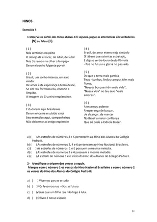 HINOS

Exercício 4

   1-Observe as partes dos Hinos abaixo. Em seguida, julgue as alternativas em verdadeiras
      (V) ou falsas (F):

  (1)                                           (4)
  Nós sentimos no peito                         Brasil, de amor eterno seja símbolo
  O desejo de crescer, de lutar, de subir       O lábaro que ostentas estrelado,
  Nós trazemos no olhar o lampejo               E diga o verde-louro desta flâmula
  De um risonho fulgente porvir                 - Paz no futuro e glória no passado.

  (2)                                           (5)
  Brasil, um sonho intenso, um raio             Do que a terra mais garrida
  vívido                                        Teus risonhos, lindos campos têm mais
  De amor e de esperança à terra desce,         flores;
  Se em teu formoso céu, risonho e              "Nossos bosques têm mais vida",
  límpido,                                      "Nossa vida" no teu seio "mais
  A imagem do Cruzeiro resplandece.             amores".

                                                (6)
  (3)
                                                Alentemos ardente
  Estudaram aqui brasileiros                    A esperança de buscar,
  De um enorme e subido valor                   de alcançar, de manter
  Seu exemplo segui, companheiros               No Brasil a maior confiança
  Não deixemos o antigo esplendor               Que só pode a Ciência trazer.



   a) (  ) As estrofes de números 3 e 5 pertencem ao Hino dos Alunos do Colégio
       Pedro II.
   b) ( ) As estrofes de números 2, 4 e 6 pertencem ao Hino Nacional Brasileiro.
   c) ( ) As estrofes de números 1 e 6 possuem a mesma melodia.
   d) ( ) As estrofes de números 2 e 4 possuem a mesma melodia.
   e) ( ) A estrofe de número 3 é o início do Hino dos Alunos do Colégio Pedro II.

   2- Identifique a origem dos versos a seguir.
   Marque com o número 1 os versos do Hino Nacional Brasileiro e com o número 2
   os versos do Hino dos Alunos do Colégio Pedro II:

   a) (       ) Vivemos para o estudo
   b) (       )Nós levamos nas mãos, o futuro
   c) ( )Verás que um filho teu não foge à luta.
   d) ( ) O livro é nosso escudo



                                                                                       61
 
