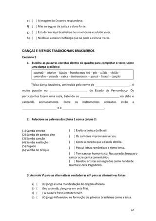 e) (       ) A imagem do Cruzeiro resplandece.
   f) (       ) Mas se ergues da justiça a clava forte.
   g) (       ) Estudaram aqui brasileiros de um enorme e subido valor.
   h) (       ) No Brasil a maior confiança que só pode a ciência trazer.



DANÇAS E RITMOS TRADICIONAIS BRASILEIROS
Exercício 5
   1. Escolha as palavras corretas dentro do quadro para completar o texto sobre
      uma dança brasileira:
          cateretê – interior – idades – bumba meu boi – pés – alfaia – violão –
          cotovelos – ciranda – caixa – instrumentos – ganzá – litoral – canção

       Típica dança brasileira, conhecida pelo nome de ______________________, é
muito popular no ________________________ do Estado de Pernambuco. Os
participantes fazem uma roda, batendo os _________________________ no chão e
cantando          animadamente.     Entre    os    instrumentos       utilizados   estão    a
______________________ e o ___________________________.


   2. Relacione as palavras da coluna 1 com a coluna 2:


(1) Samba enredo                        (    ) Exalta a beleza do Brasil.
(2) Samba de partido alto               (    ) Os cantores improvisam versos.
(3) Samba canção
(4) Samba exaltação                     (    ) Conta o enredo que a Escola desfila.
(5) Pagode                              (    ) Possui letras românticas e ritmo lento.
(6) Samba de Breque
                                        ( ) Tem caráter humorístico. Nas paradas bruscas o
                                        cantor acrescenta comentários.
                                        ( ) Revelou artistas consagrados como Fundo de
                                        Quintal e Zeca Pagodinho.


   3. Assinale V para as alternativas verdadeiras e F para as alternativas falsas:

       a)     (    ) O jongo é uma manifestação de origem africana.
       b)     (    ) No cateretê, dança-se em sete filas.
       c)     (    ) A palavra frevo vem de ferver.
       d)     (    ) O jongo influenciou na formação de gêneros brasileiros como a salsa.



                                                                                           62
 