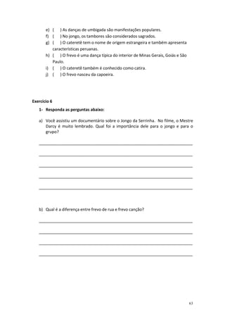 e) ( ) As danças de umbigada são manifestações populares.
       f) ( ) No jongo, os tambores são considerados sagrados.
       g) ( ) O cateretê tem o nome de origem estrangeira e também apresenta
          características peruanas.
       h) ( ) O frevo é uma dança típica do interior de Minas Gerais, Goiás e São
          Paulo.
       i) ( ) O cateretê também é conhecido como catira.
       j) ( ) O frevo nasceu da capoeira.




Exercício 6
   1- Responda as perguntas abaixo:

   a) Você assistiu um documentário sobre o Jongo da Serrinha. No filme, o Mestre
      Darcy é muito lembrado. Qual foi a importância dele para o jongo e para o
      grupo?

   ____________________________________________________________________

   ____________________________________________________________________

   ____________________________________________________________________

   ____________________________________________________________________

   ____________________________________________________________________



   b) Qual é a diferença entre frevo de rua e frevo canção?

   ____________________________________________________________________

   ____________________________________________________________________

   ____________________________________________________________________

   ____________________________________________________________________




                                                                                    63
 