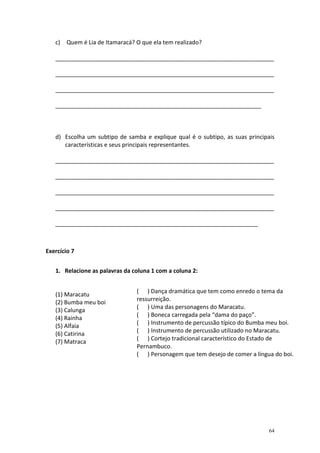 c)   Quem é Lia de Itamaracá? O que ela tem realizado?

   ____________________________________________________________________

   ____________________________________________________________________

   ____________________________________________________________________

   ________________________________________________________________



   d) Escolha um subtipo de samba e explique qual é o subtipo, as suas principais
      características e seus principais representantes.

   ____________________________________________________________________

   ____________________________________________________________________

   ____________________________________________________________________

   ____________________________________________________________________

   _______________________________________________________________



Exercício 7


   1. Relacione as palavras da coluna 1 com a coluna 2:


                                 ( ) Dança dramática que tem como enredo o tema da
   (1) Maracatu
                                 ressurreição.
   (2) Bumba meu boi
                                 ( ) Uma das personagens do Maracatu.
   (3) Calunga
                                 ( ) Boneca carregada pela “dama do paço”.
   (4) Rainha
                                 ( ) Instrumento de percussão típico do Bumba meu boi.
   (5) Alfaia
                                 ( ) Instrumento de percussão utilizado no Maracatu.
   (6) Catirina
                                 ( ) Cortejo tradicional característico do Estado de
   (7) Matraca
                                 Pernambuco.
                                 ( ) Personagem que tem desejo de comer a língua do boi.




                                                                               64
 
