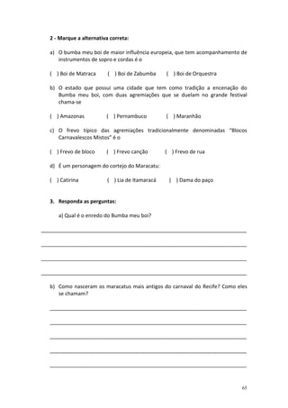 2 - Marque a alternativa correta:

   a) O bumba meu boi de maior influência europeia, que tem acompanhamento de
      instrumentos de sopro e cordas é o

   ( ) Boi de Matraca      ( ) Boi de Zabumba     ( ) Boi de Orquestra

   b) O estado que possui uma cidade que tem como tradição a encenação do
      Bumba meu boi, com duas agremiações que se duelam no grande festival
      chama-se

   ( ) Amazonas           ( ) Pernambuco          ( ) Maranhão

   c) O frevo típico das agremiações tradicionalmente denominadas “Blocos
      Carnavalescos Mistos” é o

   ( ) Frevo de bloco     ( ) Frevo canção        ( ) Frevo de rua

   d) É um personagem do cortejo do Maracatu:

   ( ) Catirina            ( ) Lia de Itamaracá    ( ) Dama do paço


   3. Responda as perguntas:

      a) Qual é o enredo do Bumba meu boi?

_______________________________________________________________________

_______________________________________________________________________

_______________________________________________________________________

_______________________________________________________________________

   b) Como nasceram os maracatus mais antigos do carnaval do Recife? Como eles
      se chamam?

  ____________________________________________________________________

  ____________________________________________________________________

  ____________________________________________________________________

  ____________________________________________________________________

  ____________________________________________________________________


                                                                            65
 