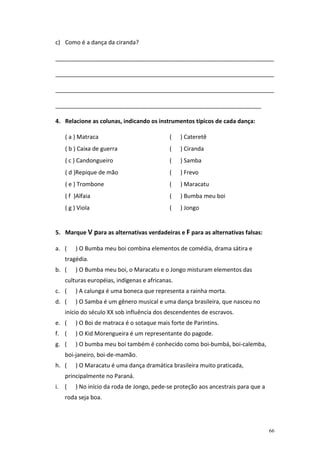 c) Como é a dança da ciranda?

____________________________________________________________________

____________________________________________________________________

____________________________________________________________________

________________________________________________________________

4. Relacione as colunas, indicando os instrumentos típicos de cada dança:

   ( a ) Matraca                           (    ) Cateretê
   ( b ) Caixa de guerra                   (    ) Ciranda
   ( c ) Candongueiro                      (    ) Samba
   ( d )Repique de mão                     (    ) Frevo
   ( e ) Trombone                          (    ) Maracatu
   ( f )Alfaia                             (    ) Bumba meu boi
   ( g ) Viola                             (    ) Jongo


5. Marque V para as alternativas verdadeiras e F para as alternativas falsas:

a. (   ) O Bumba meu boi combina elementos de comédia, drama sátira e
   tragédia.
b. (   ) O Bumba meu boi, o Maracatu e o Jongo misturam elementos das
   culturas européias, indígenas e africanas.
c. (   ) A calunga é uma boneca que representa a rainha morta.
d. (   ) O Samba é um gênero musical e uma dança brasileira, que nasceu no
   início do século XX sob influência dos descendentes de escravos.
e. (   ) O Boi de matraca é o sotaque mais forte de Parintins.
f. (   ) O Kid Morengueira é um representante do pagode.
g. (   ) O bumba meu boi também é conhecido como boi-bumbá, boi-calemba,
   boi-janeiro, boi-de-mamão.
h. (   ) O Maracatu é uma dança dramática brasileira muito praticada,
   principalmente no Paraná.
i. (   ) No início da roda de Jongo, pede-se proteção aos ancestrais para que a
   roda seja boa.




                                                                                  66
 