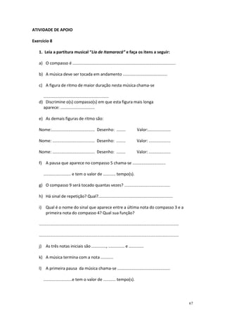 ATIVIDADE DE APOIO

Exercício 8

   1. Leia a partitura musical “Lia de Itamaracá” e faça os itens a seguir:

   a) O compasso é ..........................................................................................

   b) A música deve ser tocada em andamento .......................................

   c) A figura de ritmo de maior duração nesta música chama-se

     .........................................................
   d) Discrimine o(s) compasso(s) em que esta figura mais longa
     aparece: ..............................

   e) As demais figuras de ritmo são:

   Nome:...................................... Desenho: ........                        Valor:....................

   Nome: ..................................... Desenho: ........                        Valor: ...................

   Nome: ..................................... Desenho: ........                        Valor: ...................

   f) A pausa que aparece no compasso 5 chama-se .............................

      ........................ e tem o valor de ........... tempo(s).

   g) O compasso 9 será tocado quantas vezes? ........................................

   h) Há sinal de repetição? Qual?.................................................................

   i) Qual é o nome do sinal que aparece entre a última nota do compasso 3 e a
      primeira nota do compasso 4? Qual sua função?

   ..........................................................................................................................

   ..........................................................................................................................

   j) As três notas iniciais são ............., .............. e .............

   k) A música termina com a nota ...........

   l) A primeira pausa da música chama-se ..............................................

      .........................e tem o valor de ........... tempo(s).




                                                                                                                                67
 
