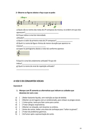 2- Observe as figuras abaixo e faça o que se pede:




   a) Quais são os nomes das notas do 2º compasso da música, na ordem em que elas
   aparecem?___________________________________
   b) O que indica o sinal de intensidade
   utilizado?__________________________________________________________
   c) Qual é o valor da primeira nota do 2º compasso?_________________
   d) Qual é o nome da figura rítmica de menor duração que aparece na
   música?________________________
   e) Copie no pentagrama abaixo a nota lá2 conforme aparece:




   f) Qual é o sinal de andamento utilizado? O que ele
   indica?____________________________________________________________
   g) Qual é o nome do sinal de repetição utilizado?
   __________________________________




A VOZ E OS CONJUNTOS VOCAIS

Exercício 9

   1. Marque com X somente as alternativas que indicam os cuidados que
      devemos ter com a voz:

  a)   (   ) Beber bastante líquido, sem restrição ao tipo de bebida.
  b)   (   ) Manter-se em lugares com ar condicionado, para relaxar as pregas vocais.
  c)   (   ) Evitar gritar, tanto pra falar como para cantar.
  d)   (   ) Tratar alergias respiratórias.
  e)   (   ) Manter-se relaxado, sem levantar os ombros.
  f)   (   ) Antes de cantar, beber uma dose de conhaque para “soltar os graves”.
  g)   (   ) Tratar de problemas gástricos.
  h)   (   ) Só fumar após a apresentação de canto.




                                                                                    68
 