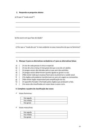 2. Responda as perguntas abaixo:

a) O que é “muda vocal”?

 ____________________________________________________________________

 ____________________________________________________________________

 ____________________________________________________________________


b) Ela ocorre em que fase de idade?

 ____________________________________________________________________

 c) Por que a “muda de voz” é mais evidente no sexo masculino do que no feminino?

 ____________________________________________________________________

 ____________________________________________________________________

 3. Marque V para as alternativas verdadeiras e F para as alternativas falsas:

 a)   (   ) A voz de cada pessoa é única e especial.
 b)   (   ) A voz de uma criança é mais grave do que a voz de um adulto.
 c)   (   ) A pregas vocais são vibradas pelo ar que vem dos pulmões.
 d)   (   ) A pregas vocais determinam quanto aguda ou grave é a voz.
 e)   (   ) Não existe nada que se possa fazer para se preservar a saúde vocal.
 f)   (   ) Os órgãos articuladores transformam os sons em vogais ou consoantes.
 g)   (   ) Não existe órgão responsável pela amplificação da voz.
 h)   (   ) O aparelho fonador é formado pelos órgãos que produzem a fala.
 i)   (   ) As vozes são classificadas em vozes boas e vozes ruins.

 4. Complete o quadro de classificação das vozes:

      Vozes femininas:

           Voz aguda
           Voz média
           Voz grave

      Vozes masculinas:

           Voz aguda
           Voz média
           Voz grave



                                                                                   69
 