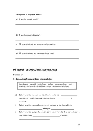 5. Responda as perguntas abaixo:

      a) O que é o canto à capela?

  ____________________________________________________________________

  ____________________________________________________________________


      b) O que é um quarteto vocal?

  ____________________________________________________________________

      c) Dê um exemplo de um pequeno conjunto vocal.

  ____________________________________________________________________

      d) Dê um exemplo de um grande conjunto vocal.

  ____________________________________________________________________




INSTRUMENTOS E CONJUNTOS INSTRUMENTAIS

Exercício 10

1- Complete as frases usando as palavras abaixo:

         Sintetizador – material – cordofones – violino – membranofones – som –
         saxofone – aerofones – eletrofones – agogô – atabaque -- idiofones



  a)     Os instrumentos musicais são classificados conforme o _________________
         com que são confeccionados e a forma como o ________________ é
         produzido.
 b)      Os instrumentos que produzem som por meio do ar são chamados de
         _________________________. Exemplo: _________________________.
 c)      Os instrumentos que produzem som por meio da vibração do seu próprio corpo
         são chamados de _____________________________. Exemplo:
         _________________________________


                                                                                   70
 