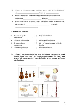 d)        Chamamos os instrumentos que produzem som por meio da vibração de corda
           de ____________________________. Exemplo: _________________
 e)        Os instrumentos que produzem som por meio de uma corrente elétrica
           chamam-se ________________________. Exemplo: _____________________
     f)    Os instrumentos que produzem som por meio da vibração de uma membrana
           denominam-se __________________________________. Exemplo:
           _____________________________

2- Correlacione as colunas:

A-        Pequeno conjunto            (   )   Orquestra Sinfônica
          instrumental
B-        Pequeno conjunto vocal      (   )   Duo de vozes masculinas
C-        Grande conjunto             (   )   Coro do Teatro Municipal do Rio de
          instrumental                        Janeiro
D-        Grande conjunto vocal       (   )   Quarteto de Cordas



3- A Orquestra Sinfônica é formada por vários instrumentos das famílias de metais,
   madeiras, cordas e percussão. Cada músico desempenha a sua função para que o
   conjunto seja harmonioso. Dê o nome às famílias de instrumentos conforme o
   desenho abaixo:




                                                                                   71
 