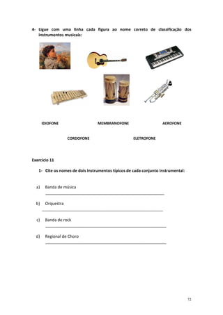 4- Ligue com uma linha cada figura ao nome correto de classificação dos
   instrumentos musicais:




       IDIOFONE                  MEMBRANOFONE                      AEROFONE


                  CORDOFONE                         ELETROFONE




Exercício 11

   1- Cite os nomes de dois instrumentos típicos de cada conjunto instrumental:


  a)    Banda de música
        _____________________________________________________

  b)    Orquestra
       ______________________________________________________

  c)    Banda de rock
        ______________________________________________________

  d)    Regional de Choro
        ______________________________________________________




                                                                                  72
 
