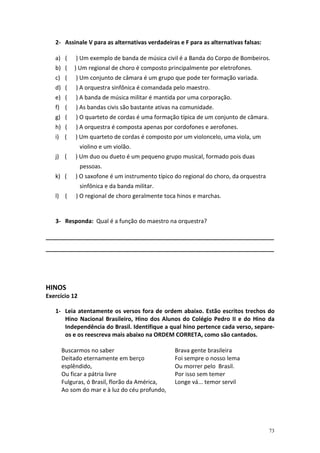 2- Assinale V para as alternativas verdadeiras e F para as alternativas falsas:

   a) (    ) Um exemplo de banda de música civil é a Banda do Corpo de Bombeiros.
   b) (   ) Um regional de choro é composto principalmente por eletrofones.
   c) (    ) Um conjunto de câmara é um grupo que pode ter formação variada.
   d) (    ) A orquestra sinfônica é comandada pelo maestro.
   e) (    ) A banda de música militar é mantida por uma corporação.
   f) (    ) As bandas civis são bastante ativas na comunidade.
   g) (    ) O quarteto de cordas é uma formação típica de um conjunto de câmara.
   h) (    ) A orquestra é composta apenas por cordofones e aerofones.
   i) (    ) Um quarteto de cordas é composto por um violoncelo, uma viola, um
               violino e um violão.
   j) (    ) Um duo ou dueto é um pequeno grupo musical, formado pois duas
               pessoas.
   k) (    ) O saxofone é um instrumento típico do regional do choro, da orquestra
               sinfônica e da banda militar.
   l) (    ) O regional de choro geralmente toca hinos e marchas.


   3- Responda: Qual é a função do maestro na orquestra?

_______________________________________________________________________
_______________________________________________________________________




HINOS
Exercício 12

   1- Leia atentamente os versos fora de ordem abaixo. Estão escritos trechos do
      Hino Nacional Brasileiro, Hino dos Alunos do Colégio Pedro II e do Hino da
      Independência do Brasil. Identifique a qual hino pertence cada verso, separe-
      os e os reescreva mais abaixo na ORDEM CORRETA, como são cantados.

     Buscarmos no saber                         Brava gente brasileira
     Deitado eternamente em berço               Foi sempre o nosso lema
     esplêndido,                                Ou morrer pelo Brasil.
     Ou ficar a pátria livre                    Por isso sem temer
     Fulguras, ó Brasil, florão da América,     Longe vá... temor servil
     Ao som do mar e à luz do céu profundo,




                                                                                     73
 