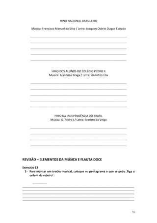 HINO NACIONAL BRASILEIRO

       Música: Francisco Manuel da Silva / Letra: Joaquim Osório Duque Estrada

      ........................................................................................................................
      ........................................................................................................................
      ........................................................................................................................
      ........................................................................................................................
      ........................................................................................................................


                                HINO DOS ALUNOS DO COLÉGIO PEDRO II
                               Música: Francisco Braga / Letra: Hamilton Elia

      ........................................................................................................................
      ........................................................................................................................
      ........................................................................................................................
      ........................................................................................................................
      ........................................................................................................................


                                  HINO DA INDEPENDÊNCIA DO BRASIL
                                Música: D. Pedro I / Letra: Evaristo da Veiga

      ........................................................................................................................
      ........................................................................................................................
      ........................................................................................................................
      ........................................................................................................................



REVISÃO – ELEMENTOS DA MÚSICA E FLAUTA DOCE

Exercício 13
  1- Para montar um trecho musical, coloque no pentagrama o que se pede. Siga a
     ordem do roteiro!

        ....................
_____________________________________________________________________________________
_____________________________________________________________________________________
_____________________________________________________________________________________
_____________________________________________________________________________________
_____________________________________________________________________________________



                                                                                                                                 74
 